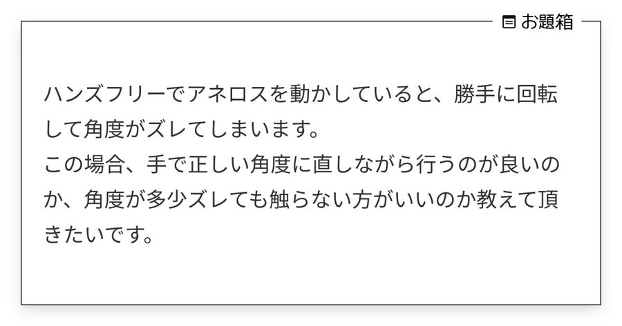 質問箱20260610 ハンズフリーでアネロスを動かしていると、勝手に回転して角度がズレてしまいます。
この場合、手で正しい角度に直しながら行うのが良いのか、角度が多少ズレても触らない方がいいのか教えて頂きたいです。